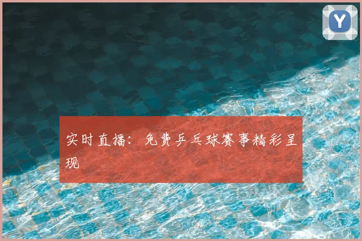 实时直播：免费乒乓球赛事精彩呈现