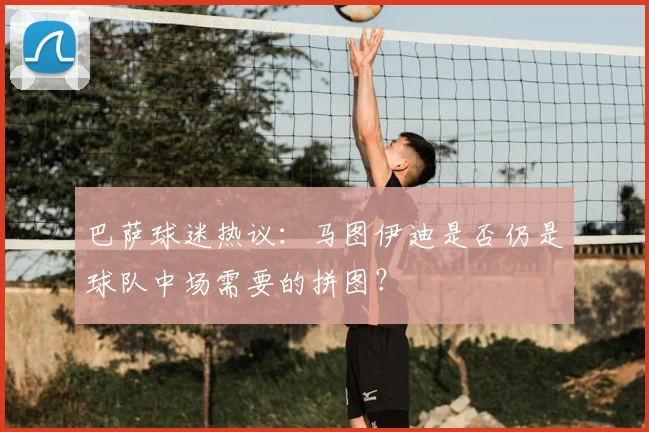 巴萨球迷热议：马图伊迪是否仍是球队中场需要的拼图？