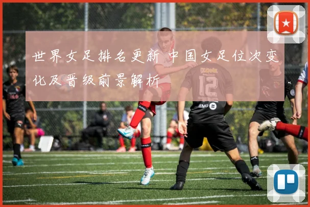 世界女足排名更新 中国女足位次变化及晋级前景解析