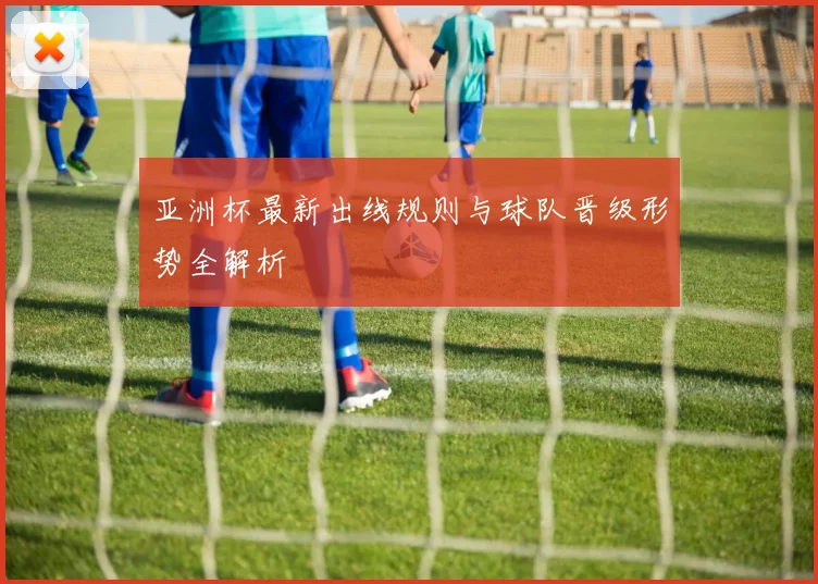 亚洲杯最新出线规则与球队晋级形势全解析