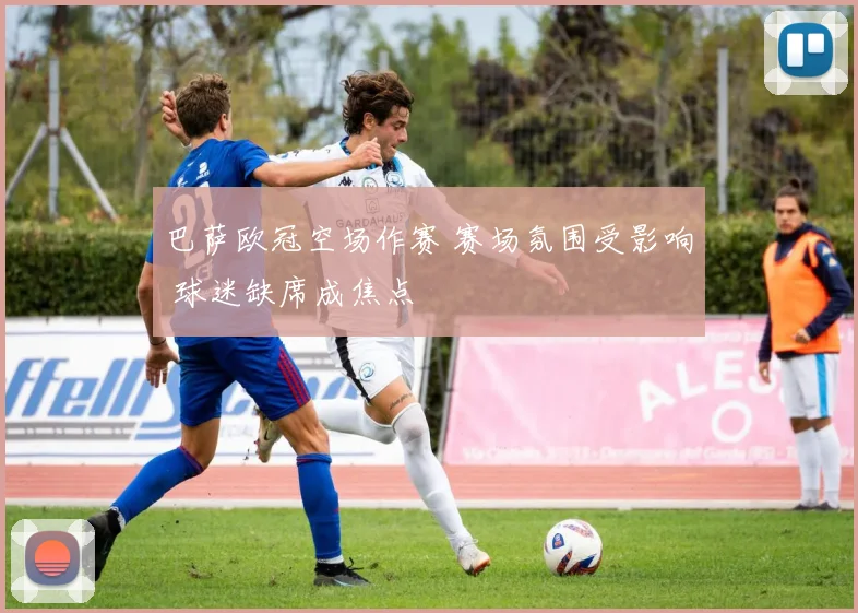 巴萨欧冠空场作赛 赛场氛围受影响 球迷缺席成焦点