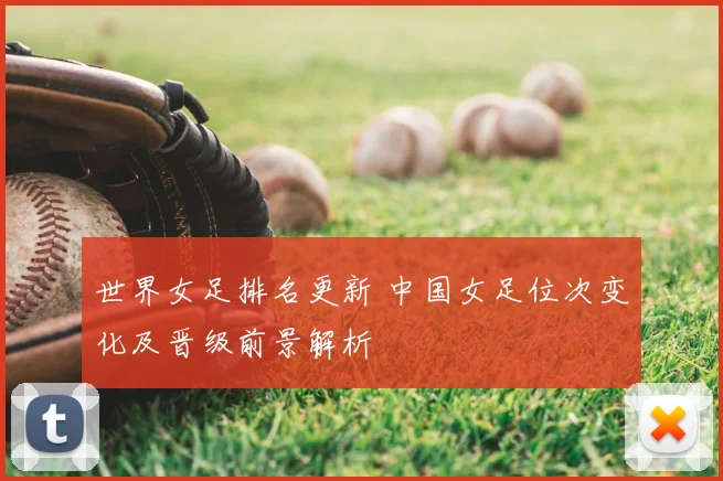 世界女足排名更新 中国女足位次变化及晋级前景解析