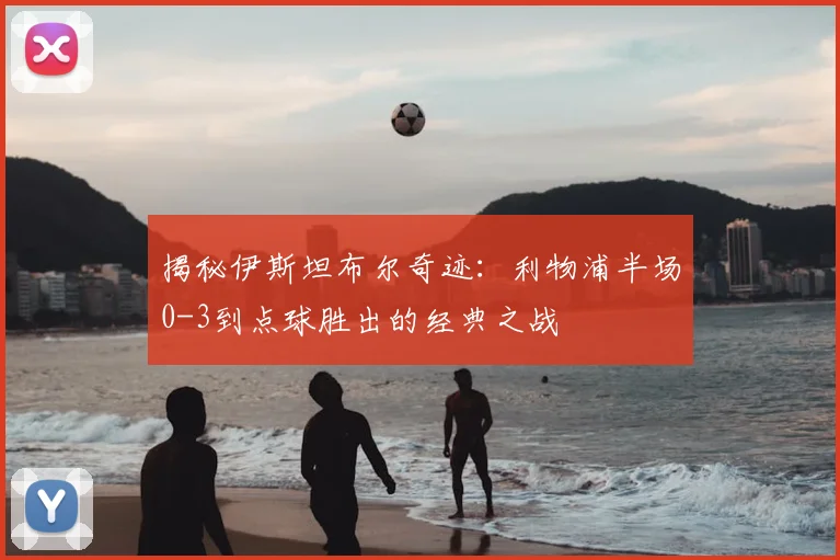 揭秘伊斯坦布尔奇迹：利物浦半场0-3到点球胜出的经典之战