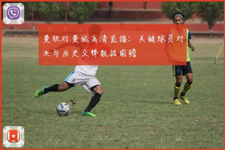 曼联对曼城高清直播：关键球员对决与历史交锋数据前瞻