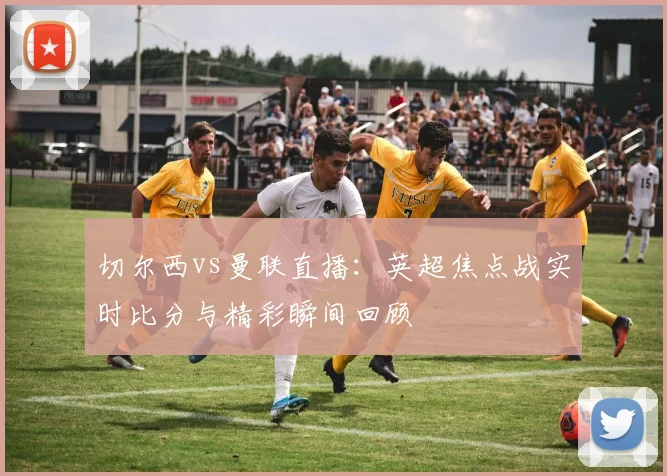 切尔西vs曼联直播：英超焦点战实时比分与精彩瞬间回顾