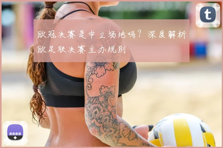 欧冠决赛是中立场地吗？深度解析欧足联决赛主办规则