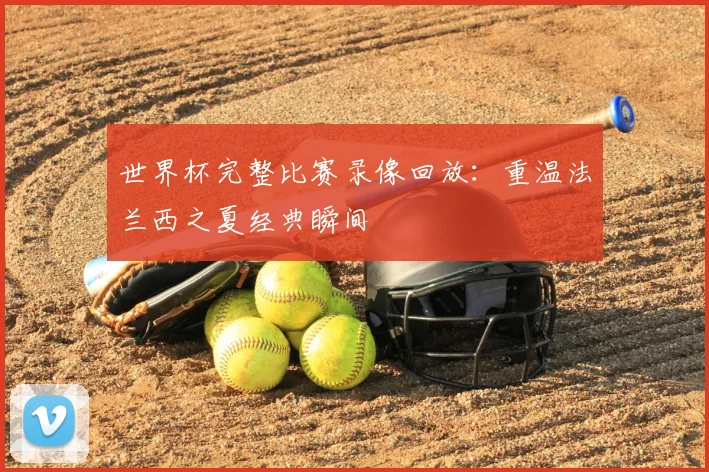 世界杯完整比赛录像回放：重温法兰西之夏经典瞬间