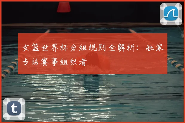 女篮世界杯分组规则全解析:独家专访赛事组织者