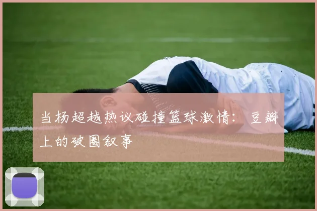 当杨超越热议碰撞篮球激情：豆瓣上的破圈叙事