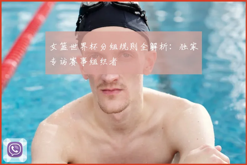 女篮世界杯分组规则全解析：独家专访赛事组织者