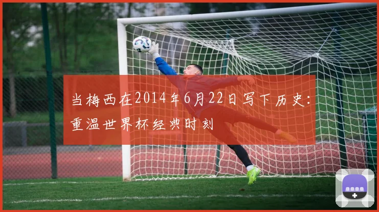当梅西在2014年6月22日写下历史：重温世界杯经典时刻