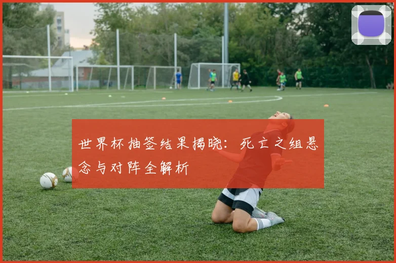 世界杯抽签结果揭晓：死亡之组悬念与对阵全解析
