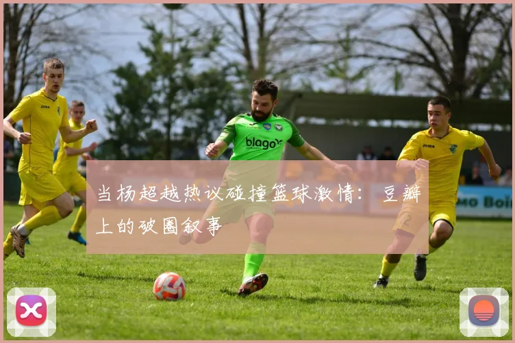 当杨超越热议碰撞篮球激情：豆瓣上的破圈叙事