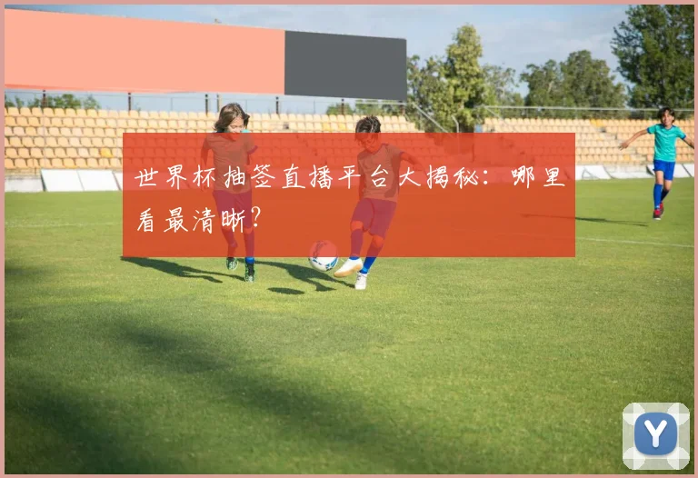 世界杯抽签直播平台大揭秘：哪里看最清晰？