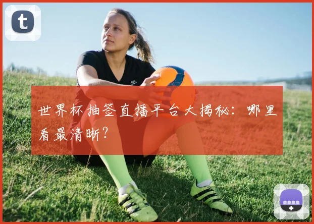 世界杯抽签直播平台大揭秘：哪里看最清晰？