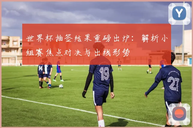 世界杯抽签结果重磅出炉：解析小组赛焦点对决与出线形势