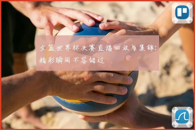 女篮世界杯决赛直播回放与集锦：精彩瞬间不容错过